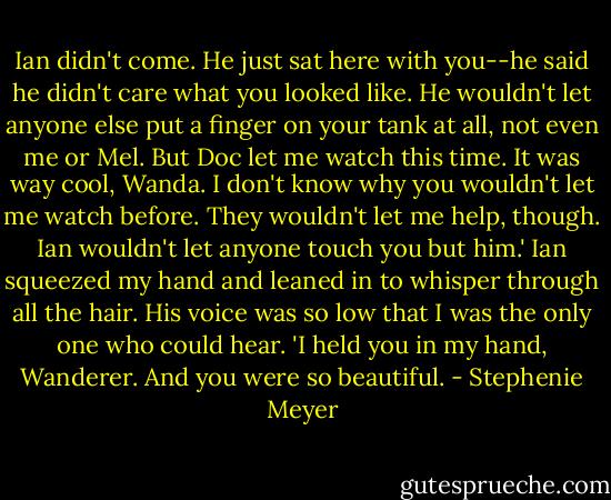 Ian didn't come. He just sat here with you--he said he didn't care what you looked like. He wouldn't let anyone else put a finger on your tank at all, not even me or Mel. But Doc let me watch this time. It was way cool, Wanda. I don't know why you wouldn't let me watch before. They wouldn't let me help, though. Ian wouldn't let anyone touch you but him.' Ian squeezed my hand and leaned in to whisper through all the hair. His voice was so low that I was the only one who could hear. 'I held you in my hand, Wanderer. And you were so beautiful. - Stephenie Meyer