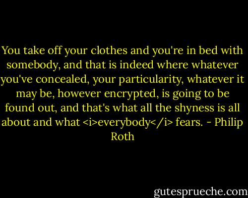 You take off your clothes and you're in bed with somebody, and that is indeed where whatever you've concealed, your particularity, whatever it may be, however encrypted, is going to be found out, and that's what all the shyness is all about and what <i>everybody</i> fears. - Philip Roth