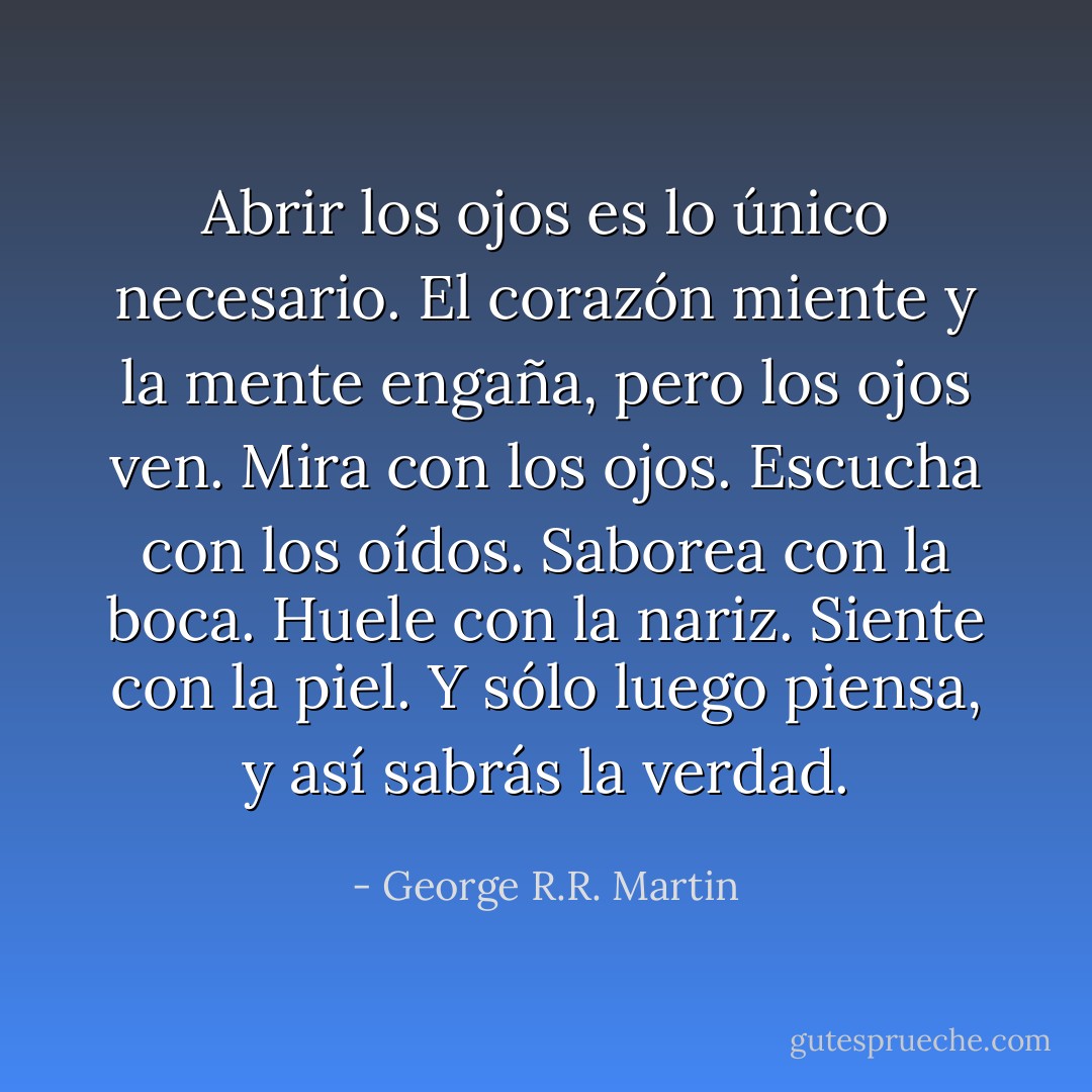 Abrir los ojos es lo único necesario. El corazón miente y la mente engaña, pero los ojos ven. Mira con los ojos. Escucha con los oídos. Saborea con la boca. Huele con la nariz. Siente con la piel. Y sólo luego piensa, y así sabrás la verdad. - George R.R. Martin