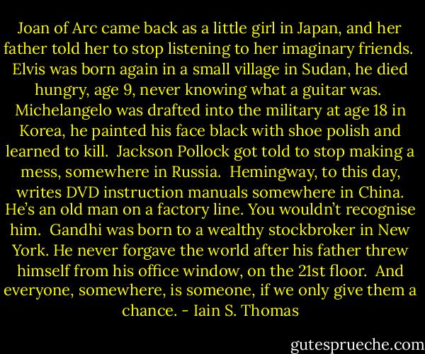 Joan of Arc came back as a little girl in Japan, and her father told her to stop listening to her imaginary friends.<br /><br />Elvis was born again in a small village in Sudan, he died hungry, age 9, never knowing what a guitar was.<br /><br />Michelangelo was drafted into the military at age 18 in Korea, he painted his face black with shoe polish and learned to kill.<br /><br />Jackson Pollock got told to stop making a mess, somewhere in Russia.<br /><br />Hemingway, to this day, writes DVD instruction manuals somewhere in China. He’s an old man on a factory line. You wouldn’t recognise him.<br /><br />Gandhi was born to a wealthy stockbroker in New York. He never forgave the world after his father threw himself from his office window, on the 21st floor.<br /><br />And everyone, somewhere, is someone, if we only give them a chance. - Iain S. Thomas