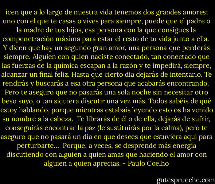 icen que a lo largo de nuestra vida tenemos dos grandes amores; uno con el que te casas o vives para siempre, puede que el padre o la madre de tus hijos, esa persona con la que consigues la compenetración máxima para estar el resto de tu vida junto a ella.<br /><br />Y dicen que hay un segundo gran amor, una persona que perderás siempre. Alguien con quien naciste conectado, tan conectado que las fuerzas de la química escapan a la razón y te impedirá, siempre, alcanzar un final feliz. Hasta que cierto día dejarás de intentarlo. Te rendirás y buscarás a esa otra persona que acabarás encontrando.<br /><br />Pero te aseguro que no pasarás una sola noche sin necesitar otro beso suyo, o tan siquiera discutir una vez más. Todos sabéis de qué estoy hablando, porque mientras estabais leyendo esto os ha venido su nombre a la cabeza.<br /><br />Te librarás de él o de ella, dejarás de sufrir, conseguirás encontrar la paz (le sustituirás por la calma), pero te aseguro que no pasará un día en que desees que estuviera aquí para perturbarte…<br /><br />Porque, a veces, se desprende más energía discutiendo con alguien a quien amas que haciendo el amor con alguien a quien aprecias. - Paulo Coelho
