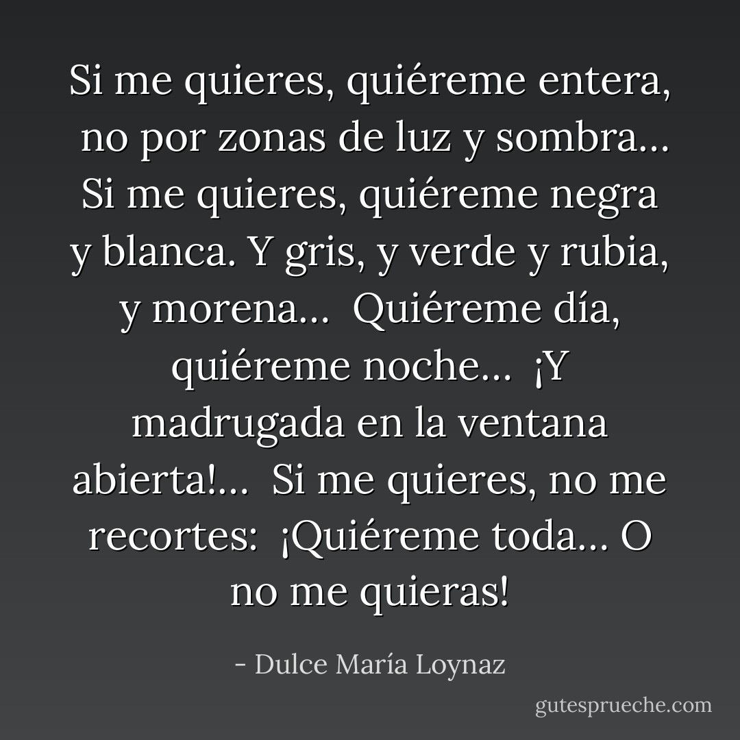 Si me quieres, quiéreme entera,<br /><br />no por zonas de luz y sombra…<br /><br />Si me quieres, quiéreme negra<br /><br />y blanca. Y gris, y verde y rubia,<br /><br />y morena…<br /><br />Quiéreme día,<br /><br />quiéreme noche…<br /><br />¡Y madrugada en la ventana abierta!…<br /><br />Si me quieres, no me recortes:<br /><br />¡Quiéreme toda… O no me quieras! - Dulce María Loynaz