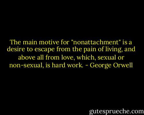 The main motive for "nonattachment" is a desire to escape from the pain of living, and above all from love, which, sexual or non-sexual, is hard work. - George Orwell