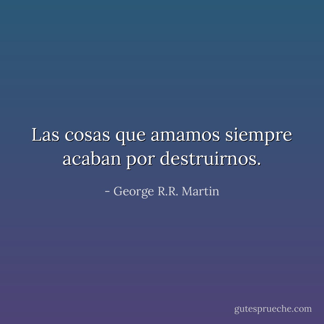 Las cosas que amamos siempre acaban por destruirnos. - George R.R. Martin