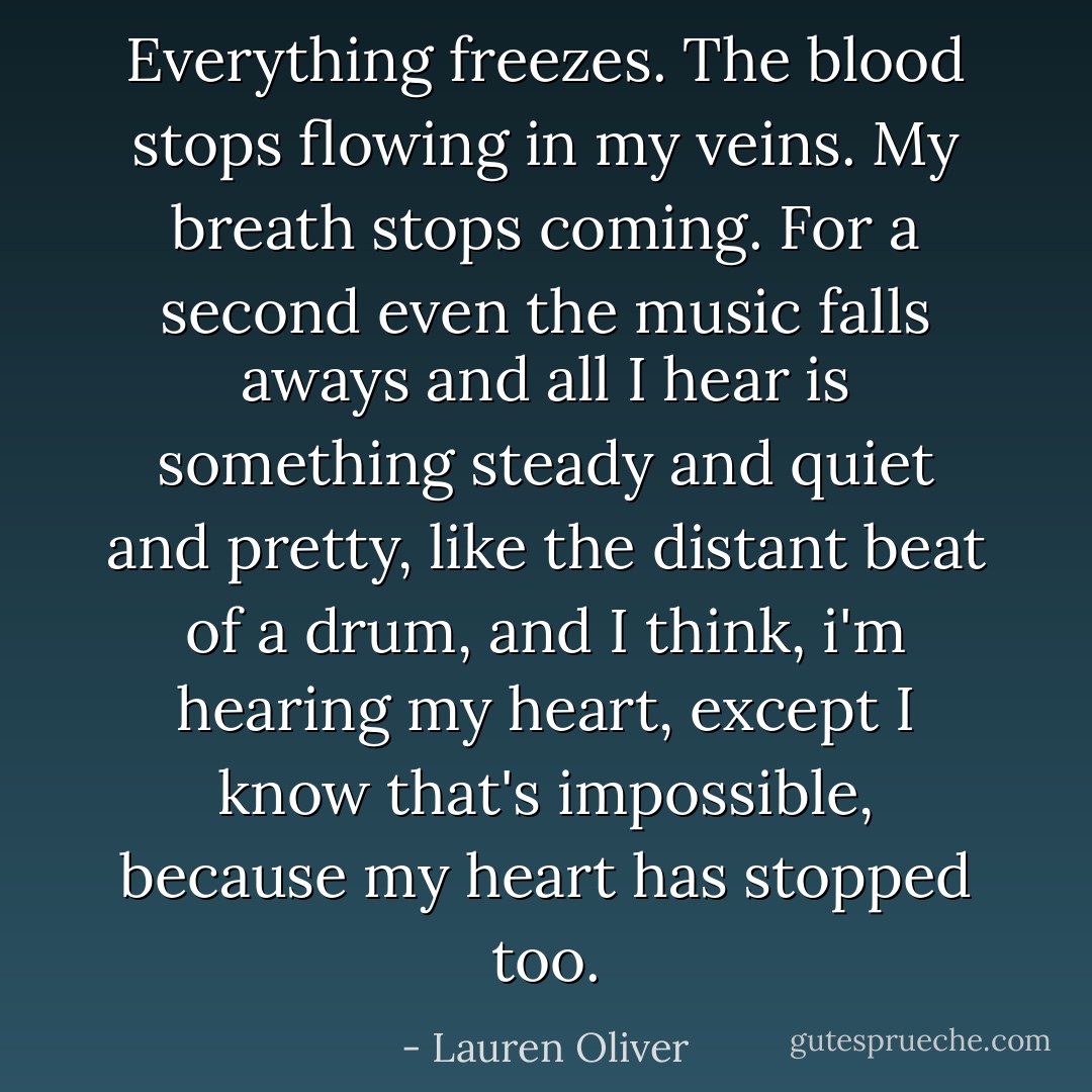 Everything freezes. The blood stops flowing in my veins. My breath stops coming. For a second even the music falls aways and all I hear is something steady and quiet and pretty, like the distant beat of a drum, and I think, i'm hearing my heart, except I know that's impossible, because my heart has stopped too. - Lauren Oliver