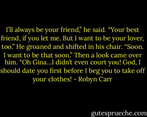 I’ll always be your friend,” he said. “Your best friend, if you let me. But I want to be your lover, too.” He groaned and shifted in his chair. “Soon. I want to be that soon.” Then a look came over him. “Oh Gina…I didn’t even court you! God, I should date you first before I beg you to take off your clothes! - Robyn Carr