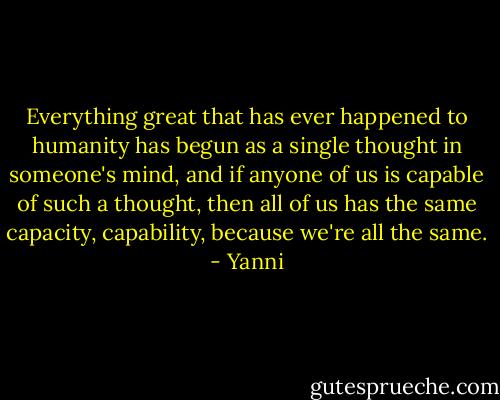 Everything great that has ever happened to humanity has begun as a single thought in someone's mind, and if anyone of us is capable of such a thought, then all of us has the same capacity, capability, because we're all the same. - Yanni