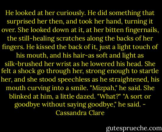 He looked at her curiously. He did something that surprised her then, and took her hand, turning it over. She looked down at it, at her bitten fingernails, the still-healing scratches along the backs of her fingers.<br />He kissed the back of it, just a light touch of his mouth, and his hair-as soft and light as silk-brushed her wrist as he lowered his head. She felt a shock go through her, strong enough to startle her, and she stood speechless as he straightened, his mouth curving into a smile.<br />"Mizpah," he said.<br />She blinked at him, a little dazed. "What?"<br />"A sort or goodbye without saying goodbye," he said. - Cassandra Clare