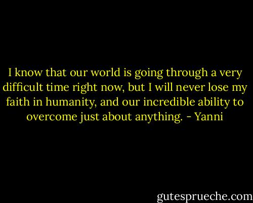 I know that our world is going through a very difficult time right now, but I will never lose my faith in humanity, and our incredible ability to overcome just about anything. - Yanni