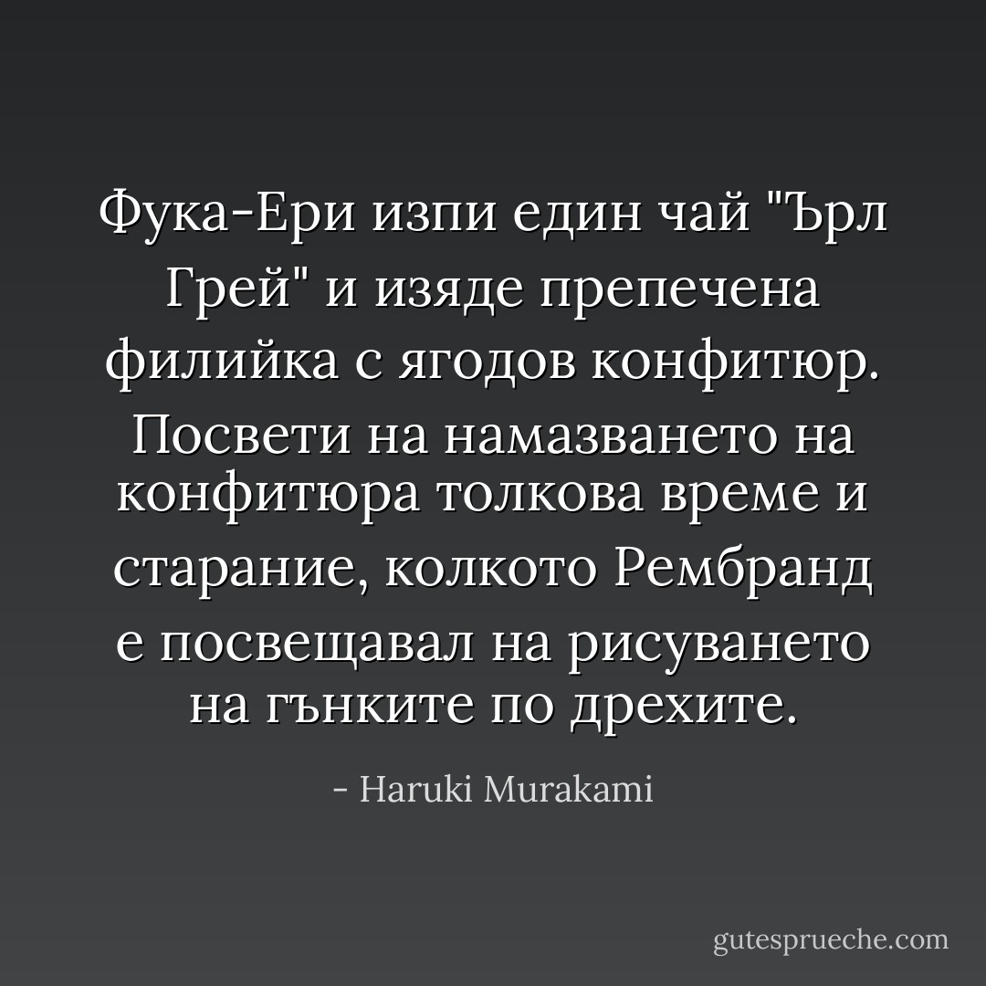 Фука-Ери изпи един чай "Ърл Грей" и изяде препечена филийка с ягодов конфитюр. Посвети на намазването на конфитюра толкова време и старание, колкото Рембранд е посвещавал на рисуването на гънките по дрехите. - Haruki Murakami