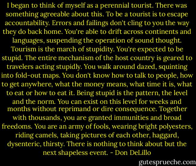 I began to think of myself as a perennial tourist. There was something agreeable about this. To be a tourist is to escape accountability. Errors and failings don't cling to you the way they do back home. You're able to drift across continents and languages, suspending the operation of sound thought. Tourism is the march of stupidity. You're expected to be stupid. The entire mechanism of the host country is geared to travelers acting stupidly. You walk around dazed, squinting into fold-out maps. You don't know how to talk to people, how to get anywhere, what the money means, what time it is, what to eat or how to eat it. Being stupid is the pattern, the level and the norm. You can exist on this level for weeks and months without reprimand or dire consequence. Together with thousands, you are granted immunities and broad freedoms. You are an army of fools, wearing bright polyesters, riding camels, taking pictures of each other, haggard, dysenteric, thirsty. There is nothing to think about but the next shapeless event. - Don DeLillo