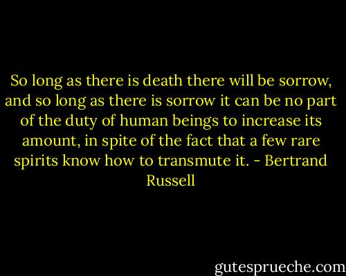 So long as there is death there will be sorrow, and so long as there is sorrow it can be no part of the duty of human beings to increase its amount, in spite of the fact that a few rare spirits know how to transmute it. - Bertrand Russell
