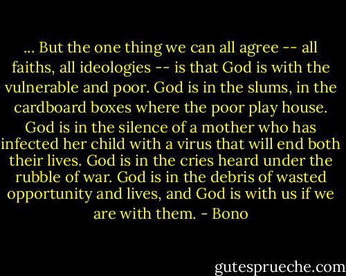 ... But the one thing we can all agree -- all faiths, all ideologies -- is that God is with the vulnerable and poor. God is in the slums, in the cardboard boxes where the poor play house. God is in the silence of a mother who has infected her child with a virus that will end both their lives. God is in the cries heard under the rubble of war. God is in the debris of wasted opportunity and lives, and God is with us if we are with them. - Bono