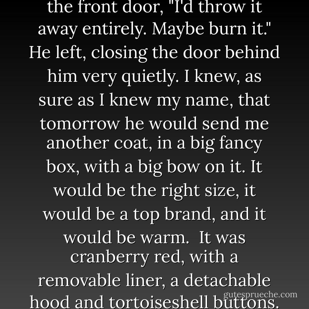 In fact," Eric said, as he went to the front door, "I'd throw it away entirely. Maybe burn it."<br />He left, closing the door behind him very quietly.<br />I knew, as sure as I knew my name, that tomorrow he would send me another coat, in a big fancy box, with a big bow on it. It would be the right size, it would be a top brand, and it would be warm.<br /><br />It was cranberry red, with a removable liner, a detachable hood and tortoiseshell buttons. - Charlaine Harris