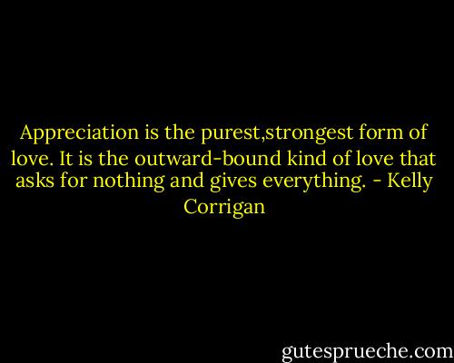 Appreciation is the purest,strongest form of love. It is the outward-bound kind of love that asks for nothing and gives everything. - Kelly Corrigan