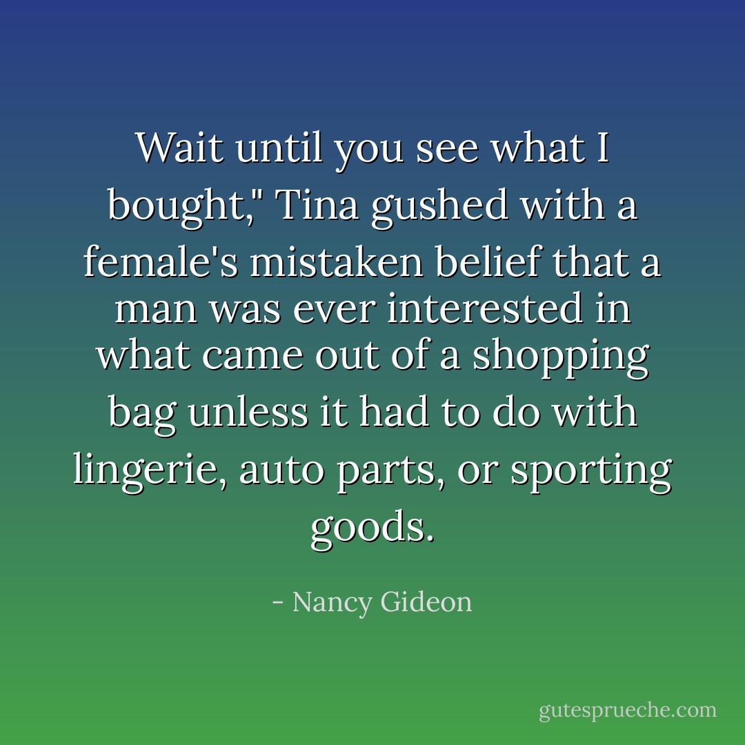 Wait until you see what I bought," Tina gushed with a female's mistaken belief that a man was ever interested in what came out of a shopping bag unless it had to do with lingerie, auto parts, or sporting goods. - Nancy Gideon