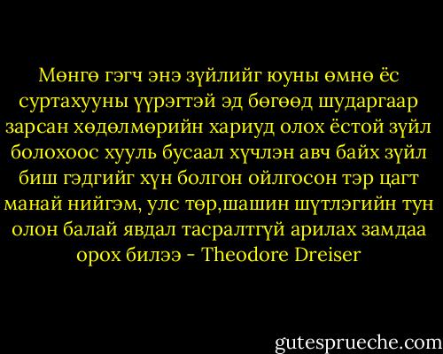 Мөнгө гэгч энэ зүйлийг юуны өмнө ёс суртахууны үүрэгтэй эд бөгөөд шударгаар зарсан хөдөлмөрийн хариуд олох ёстой зүйл болохоос хууль бусаал хүчлэн авч байх зүйл биш гэдгийг хүн болгон ойлгосон тэр цагт манай нийгэм, улс төр,шашин шүтлэгийн тун олон балай явдал тасралтгүй арилах замдаа орох билээ - Theodore Dreiser
