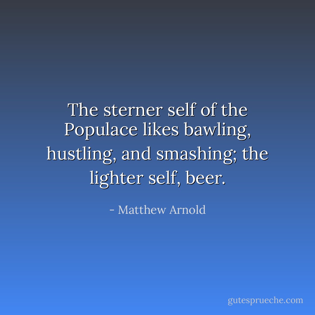 The sterner self of the Populace likes bawling, hustling, and smashing; the lighter self, beer. - Matthew Arnold