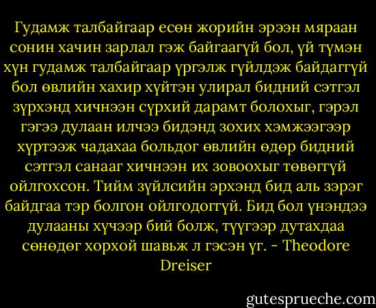 Гудамж талбайгаар есөн жорийн эрээн мяраан сонин хачин зарлал гэж байгаагүй бол, үй түмэн хүн гудамж талбайгаар үргэлж гүйлдэж байдаггүй бол өвлийн хахир хүйтэн улирал бидний сэтгэл зүрхэнд хичнээн сүрхий дарамт болохыг, гэрэл гэгээ дулаан илчээ бидэнд зохих хэмжээгээр хүртээж чадахаа больдог өвлийн өдөр бидний сэтгэл санааг хичнээн их зовоохыг төвөггүй ойлгохсон. Тийм зүйлсийн эрхэнд бид аль зэрэг байдгаа тэр болгон ойлгодоггүй. Бид бол үнэндээ дулааны хүчээр бий болж, түүгээр дутахдаа сөнөдөг хорхой шавьж л гэсэн үг. - Theodore Dreiser