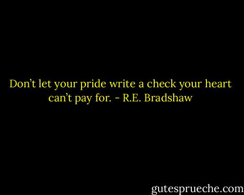 Don’t let your pride write a check your heart can’t pay for. - R.E. Bradshaw