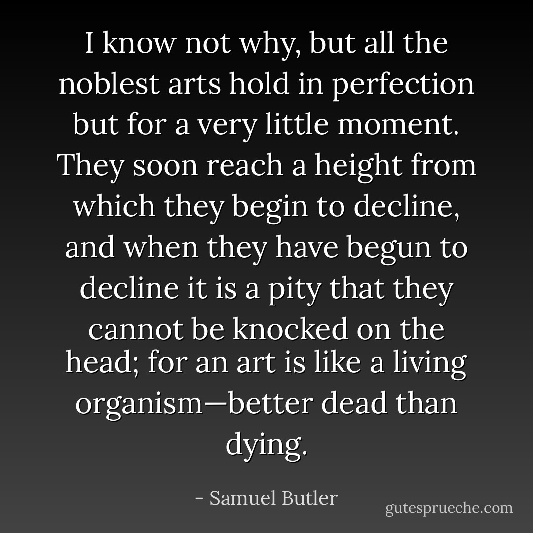 I know not why, but all the noblest arts hold in perfection but for a very little moment. They soon reach a height from which they begin to decline, and when they have begun to decline it is a pity that they cannot be knocked on the head; for an art is like a living organism—better dead than dying. - Samuel Butler