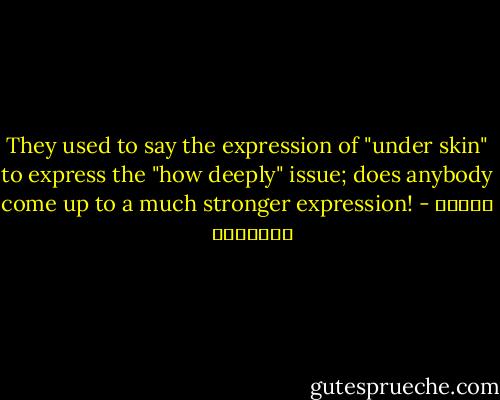 They used to say the expression of "under skin" to express the "how deeply" issue; does anybody come up to a much stronger expression! - بثينة الدسوقي
