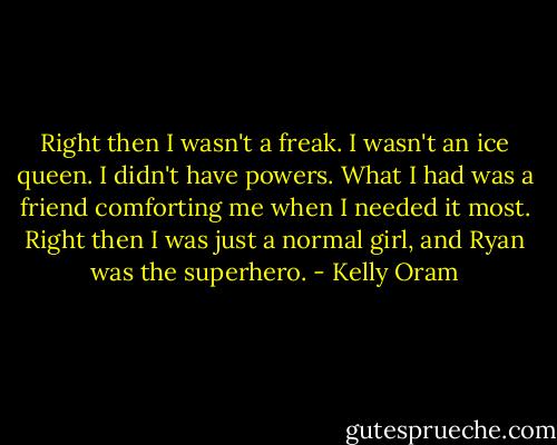 Right then I wasn't a freak. I wasn't an ice queen. I didn't have powers. What I had was a friend comforting me when I needed it most. Right then I was just a normal girl, and Ryan was the superhero. - Kelly Oram