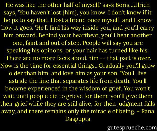 He was like the other half of myself,' says Boris...Ulrich says, 'You haven't lost {him}, you know. I don't know if it helps to say that. I lost a friend once myself, and I know how it goes.<br />'He'll find his way inside you, and you'll carry him onward. Behind your heartbeat, you'll hear another one, faint and out of step. People will say you are speaking his opinons, or your hair has turned like his.<br />'There are no more facts about him -- that part is over. Now is the time for essential things...Gradually you'll grow older than him, and love him as your son.<br />'You'll live astride the line that separates life from death. You'll become experienced in the wisdom of grief. You won't wait until people die to grieve for them; you'll give them their grief while they are still alive, for then judgment falls away, and there remains only the miracle of being. - Rana Dasgupta