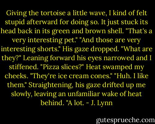 Giving the tortoise a little wave, I kind of felt stupid afterward for doing so. It just stuck its head back in its green and brown shell. "That's a very interesting pet."<br />"And those are very interesting shorts." His gaze dropped. "What are they?" Leaning forward his eyes narrowed and I stiffened. "Pizza slices?"<br />Heat swamped my cheeks. "They're ice cream cones."<br />"Huh. I like them." Straightening, his gaze drifted up me slowly, leaving an unfamiliar wake of heat behind. "A lot. - J. Lynn