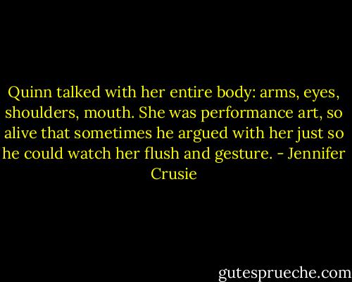 Quinn talked with her entire body: arms, eyes, shoulders, mouth. She was performance art, so alive that sometimes he argued with her just so he could watch her flush and gesture. - Jennifer Crusie