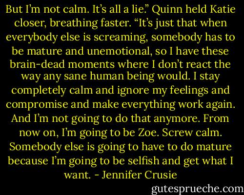 But I’m not calm. It’s all a lie.” Quinn held Katie closer, breathing faster. “It’s just that when everybody else is screaming, somebody has to be mature and unemotional, so I have these brain-dead moments where I don’t react the way any sane human being would. I stay completely calm and ignore my feelings and compromise and make everything work again. And I’m not going to do that anymore. From now on, I’m going to be Zoe. Screw calm. Somebody else is going to have to do mature because I’m going to be selfish and get what I want. - Jennifer Crusie