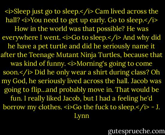 <i>Sleep just go to sleep.</i><br />Cam lived across the hall?<br /><i>You need to get up early. Go to sleep.</i><br />How in the world was that possible? He was everywhere I went.<br /><i>Go to sleep.</i><br />And why did he have a pet turtle and did he seriously name it after the Teenage Mutant Ninja Turtles, because that was kind of funny.<br /><i>Morning's going to come soon.</i><br />Did he only wear a shirt during class? Oh my God, he seriously lived across the hall. Jacob was going to flip...and probably move in. That would be fun. I really liked Jacob, but I had a feeling he'd borrow my clothes.<br /><i>Go the fuck to sleep.</i> - J. Lynn