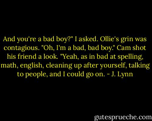 And you're a bad boy?" I asked.<br />Ollie's grin was contagious. "Oh, I'm a bad, bad boy."<br />Cam shot his friend a look. "Yeah, as in bad at spelling, math, english, cleaning up after yourself, talking to people, and I could go on. - J. Lynn