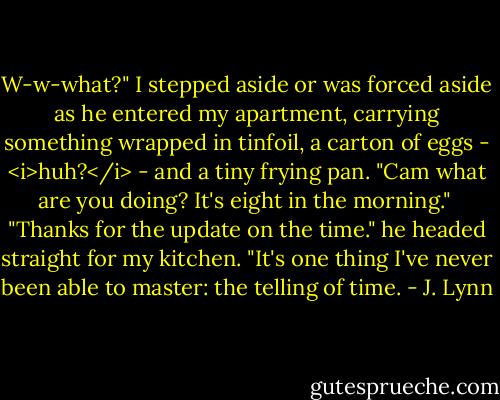 W-w-what?" I stepped aside or was forced aside as he entered my apartment, carrying something wrapped in tinfoil, a carton of eggs - <i>huh?</i> - and a tiny frying pan. "Cam what are you doing? It's eight in the morning."<br /><br />"Thanks for the update on the time." he headed straight for my kitchen. "It's one thing I've never been able to master: the telling of time. - J. Lynn