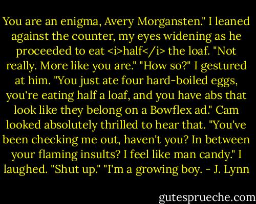 You are an enigma, Avery Morgansten."<br />I leaned against the counter, my eyes widening as he proceeded to eat <i>half</i> the loaf. "Not really. More like you are."<br />"How so?"<br />I gestured at him. "You just ate four hard-boiled eggs, you're eating half a loaf, and you have abs that look like they belong on a Bowflex ad."<br />Cam looked absolutely thrilled to hear that. "You've been checking me out, haven't you? In between your flaming insults? I feel like man candy."<br />I laughed. "Shut up."<br />"I'm a growing boy. - J. Lynn