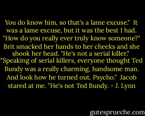 You do know him, so that's a lame excuse."<br /><br />It was a lame excuse, but it was the best I had. "How do you really ever truly know someone?"<br />Brit smacked her hands to her cheeks and she shook her head. "He's not a serial killer."<br /><br />"Speaking of serial killers, everyone thought Ted Bundy was a really charming, handsome man. And look how he turned out. Psycho."<br /><br />Jacob stared at me. "He's not Ted Bundy. - J. Lynn