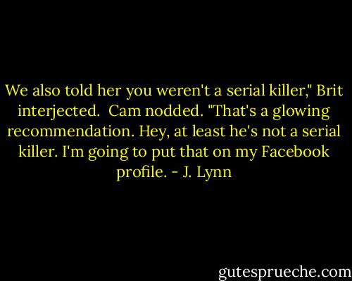We also told her you weren't a serial killer," Brit interjected.<br /><br />Cam nodded. "That's a glowing recommendation. Hey, at least he's not a serial killer. I'm going to put that on my Facebook profile. - J. Lynn