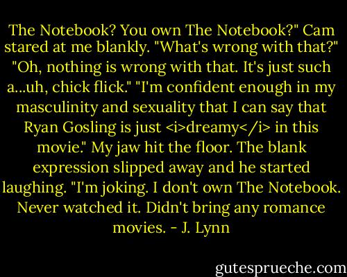 The Notebook? You own The Notebook?"<br />Cam stared at me blankly. "What's wrong with that?"<br />"Oh, nothing is wrong with that. It's just such a...uh, chick flick."<br />"I'm confident enough in my masculinity and sexuality that I can say that Ryan Gosling is just <i>dreamy</i> in this movie."<br />My jaw hit the floor.<br />The blank expression slipped away and he started laughing. "I'm joking. I don't own The Notebook. Never watched it. Didn't bring any romance movies. - J. Lynn