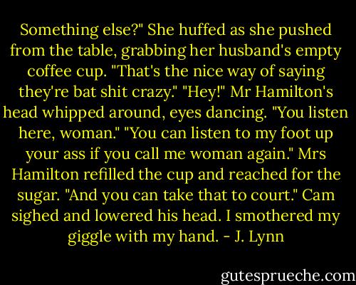 Something else?" She huffed as she pushed from the table, grabbing her husband's empty coffee cup. "That's the nice way of saying they're bat shit crazy."<br />"Hey!" Mr Hamilton's head whipped around, eyes dancing. "You listen here, woman."<br />"You can listen to my foot up your ass if you call me woman again." Mrs Hamilton refilled the cup and reached for the sugar. "And you can take that to court."<br />Cam sighed and lowered his head.<br />I smothered my giggle with my hand. - J. Lynn
