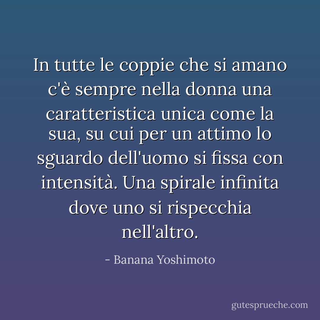In tutte le coppie che si amano c'è sempre nella donna una caratteristica unica come la sua, su cui per un attimo lo sguardo dell'uomo si fissa con intensità. Una spirale infinita dove uno si rispecchia nell'altro. - Banana Yoshimoto
