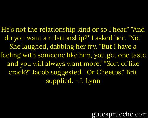 He's not the relationship kind or so I hear."<br />"And do you want a relationship?" I asked her.<br />"No." She laughed, dabbing her fry. "But I have a feeling with someone like him, you get one taste and you will always want more."<br />"Sort of like crack?" Jacob suggested.<br />"Or Cheetos," Brit supplied. - J. Lynn