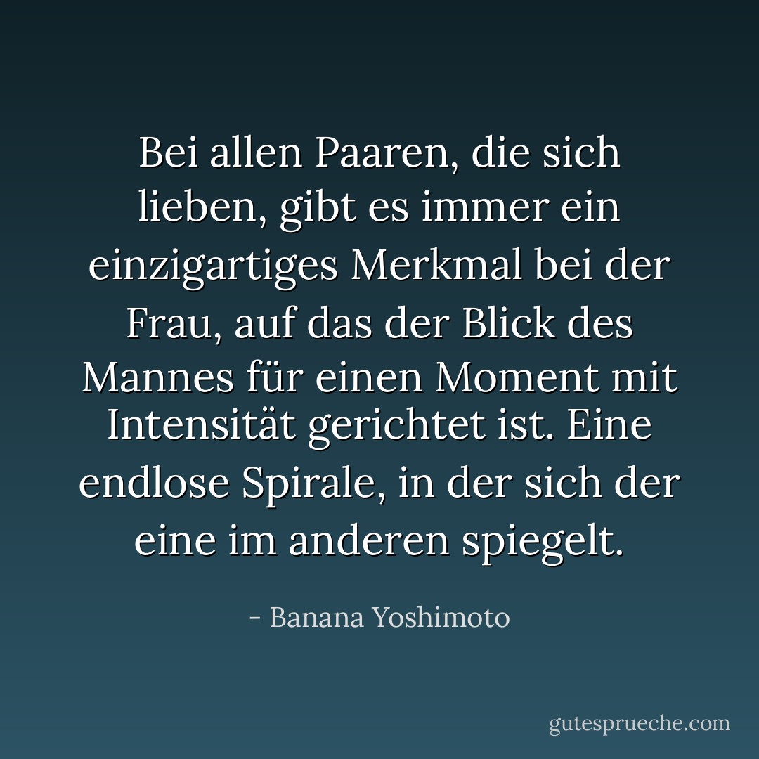 Bei allen Paaren, die sich lieben, gibt es immer ein einzigartiges Merkmal bei der Frau, auf das der Blick des Mannes für einen Moment mit Intensität gerichtet ist. Eine endlose Spirale, in der sich der eine im anderen spiegelt. - Banana Yoshimoto<