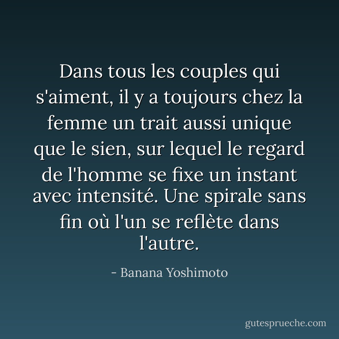 Dans tous les couples qui s'aiment, il y a toujours chez la femme un trait aussi unique que le sien, sur lequel le regard de l'homme se fixe un instant avec intensité. Une spirale sans fin où l'un se reflète dans l'autre. - Banana Yoshimoto