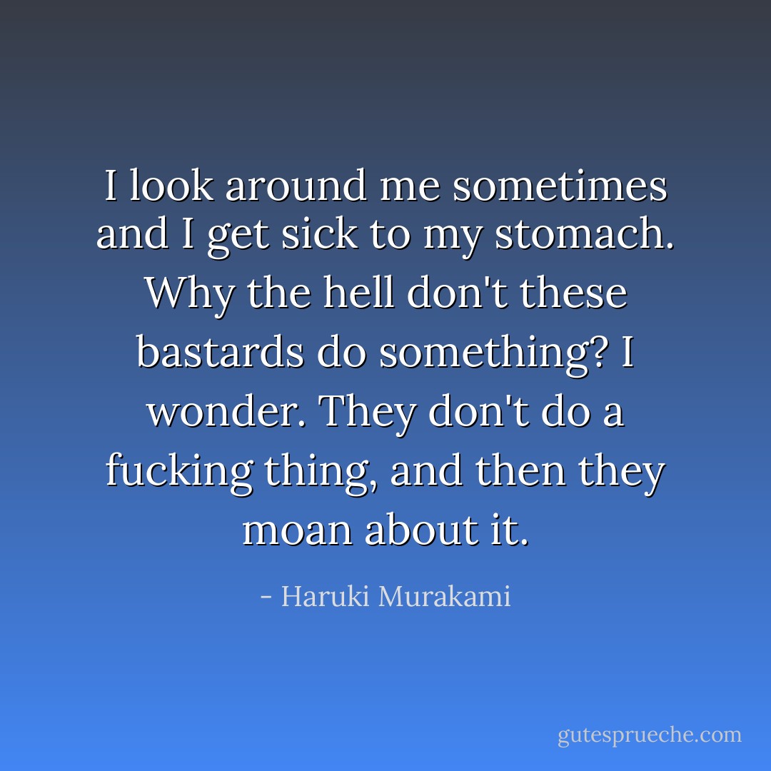 I look around me sometimes and I get sick to my stomach. Why the hell don't these bastards do something? I wonder. They don't do a fucking thing, and then they moan about it. - Haruki Murakami