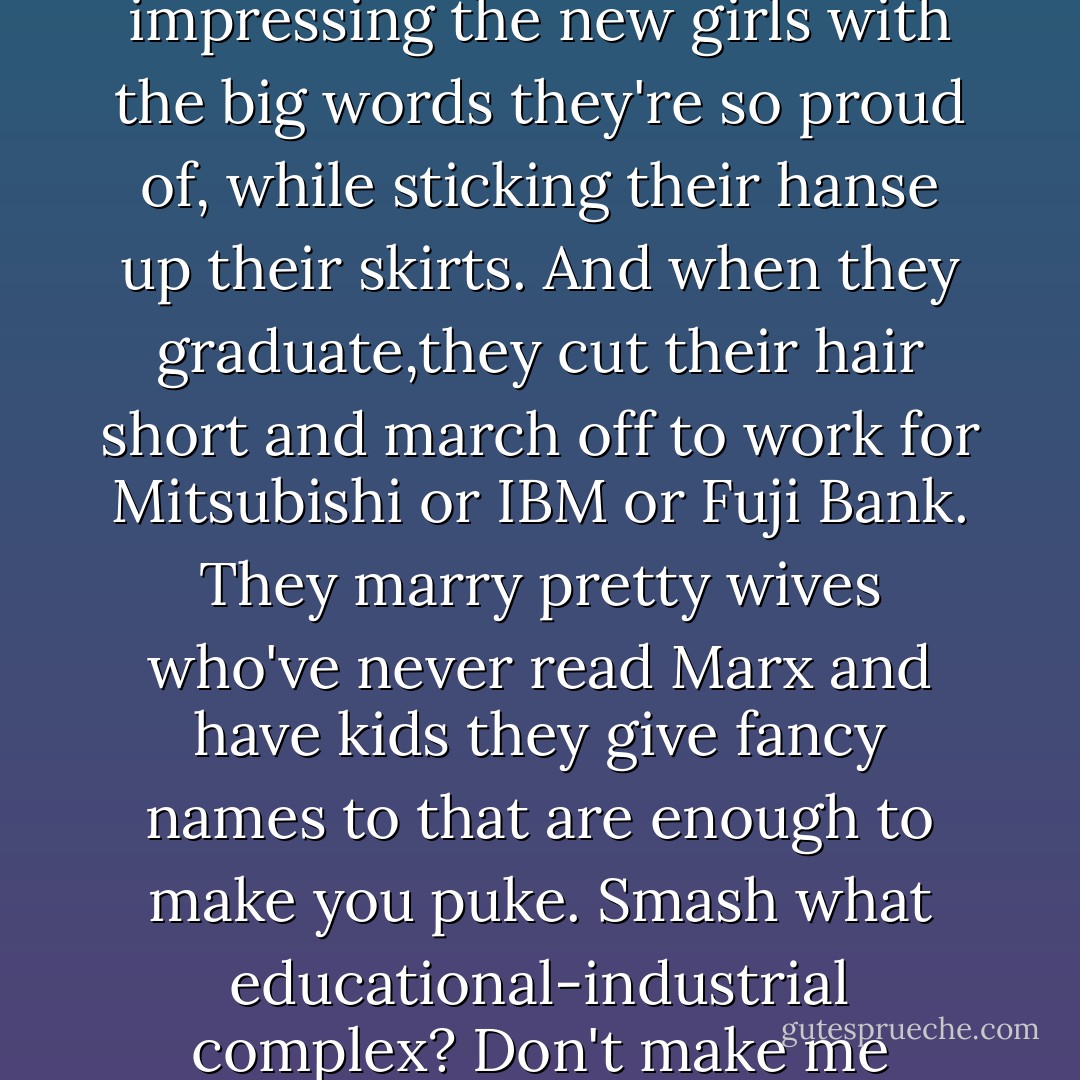 These guys are fakes. All they've got on their minds is impressing the new girls with the big words they're so proud of, while sticking their hanse up their skirts. And when they graduate,they cut their hair short and march off to work for Mitsubishi or IBM or Fuji Bank. They marry pretty wives who've never read Marx and have kids they give fancy names to that are enough to make you puke. Smash what educational-industrial complex? Don't make me laugh! - Haruki Murakami