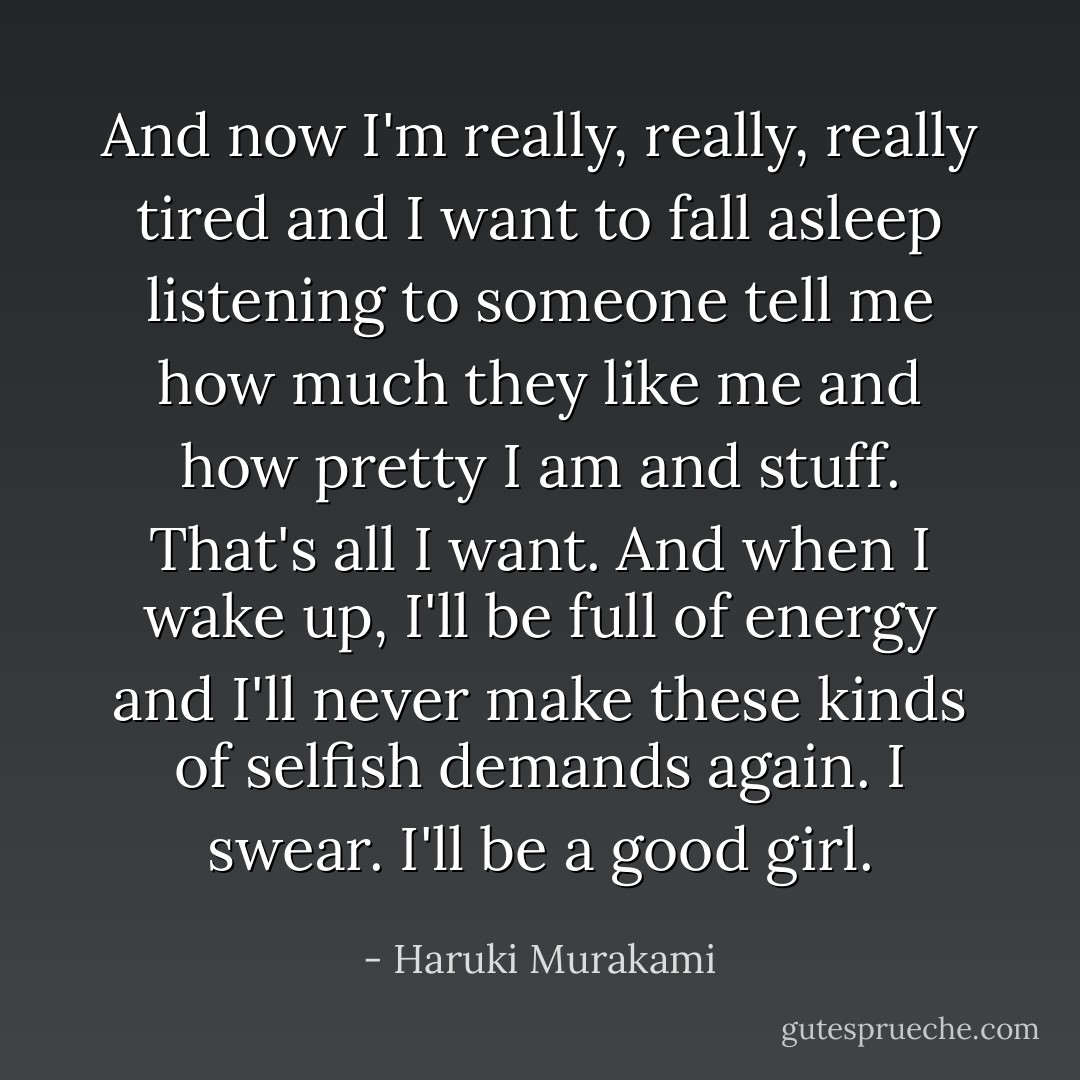 And now I'm really, really, really tired and I want to fall asleep listening to someone tell me how much they like me and how pretty I am and stuff. That's all I want. And when I wake up, I'll be full of energy and I'll never make these kinds of selfish demands again. I swear. I'll be a good girl. - Haruki Murakami
