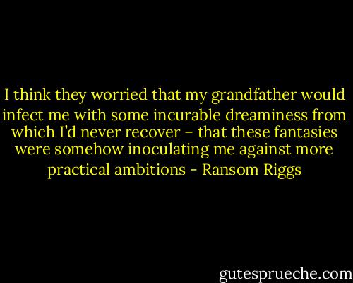 I think they worried that my grandfather would infect me with some incurable dreaminess from which I’d never recover – that these fantasies were somehow inoculating me against more practical ambitions - Ransom Riggs
