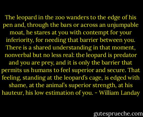 The leopard in the zoo wanders to the edge of his pen and, through the bars or across an unjumpable moat, he stares at you with contempt for your inferiority, for needing that barrier between you. There is a shared understanding in that moment, nonverbal but no less real: the leopard is predator and you are prey, and it is only the barrier that permits us humans to feel superior and secure. That feeling, standing at the leopard’s cage, is edged with shame, at the animal’s superior strength, at his hauteur, his low estimation of you. - William Landay