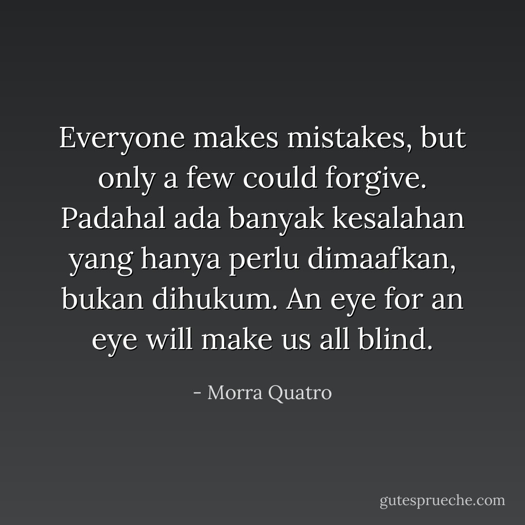 Everyone makes mistakes, but only a few could forgive. Padahal ada banyak kesalahan yang hanya perlu dimaafkan, bukan dihukum. An eye for an eye will make us all blind. - Morra Quatro