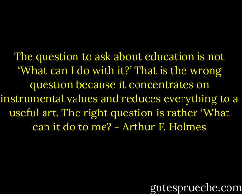 The question to ask about education is not ‘What can I do with it?’ That is the wrong question because it concentrates on instrumental values and reduces everything to a useful art. The right question is rather ‘What can it do to me? - Arthur F. Holmes